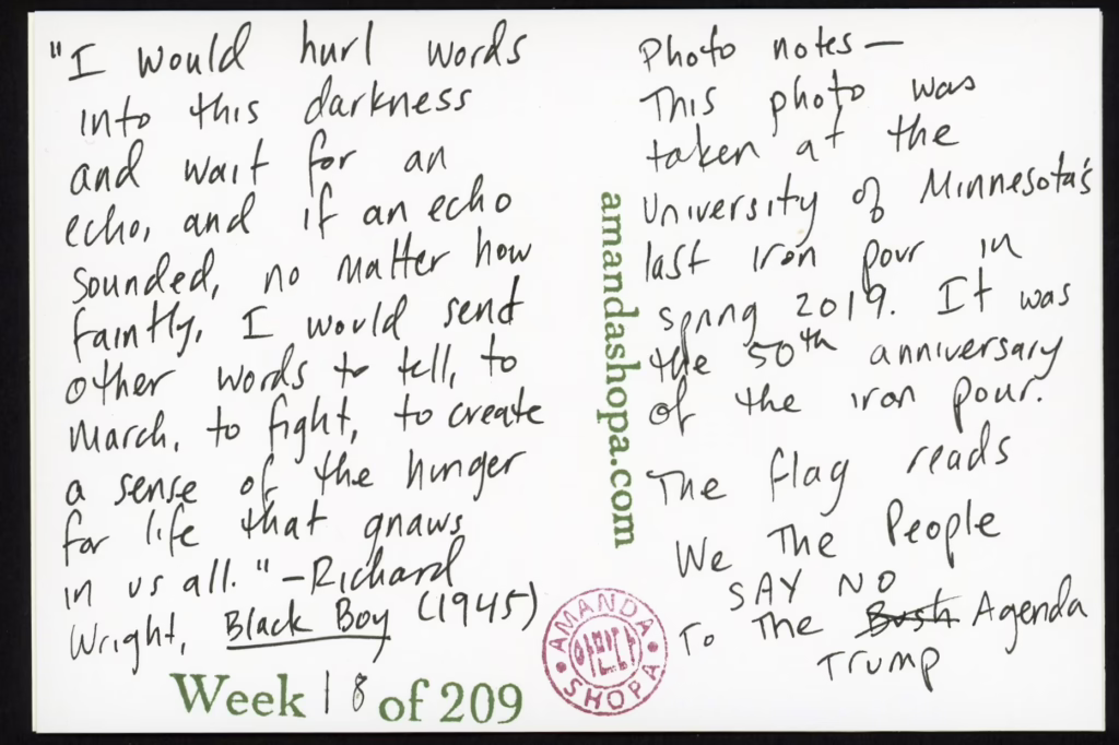 “I would hurl words into this darkness and wait for an echo, and if an echo sounded, no matter how faintly, I would send other words to tell, to march, to fight, to create a sense of the hunger for life that gnaws in us all.” —Richard Wright, Black Boy Photo notes: This photo was taken at the University of Minnesota's last iron pour in spring 2019. It was the 50th anniversary of the iron pour. The flag reads We The People SAY NO to the Bush Agenda. "Bush" is crossed out and "Trump" is written in its place.