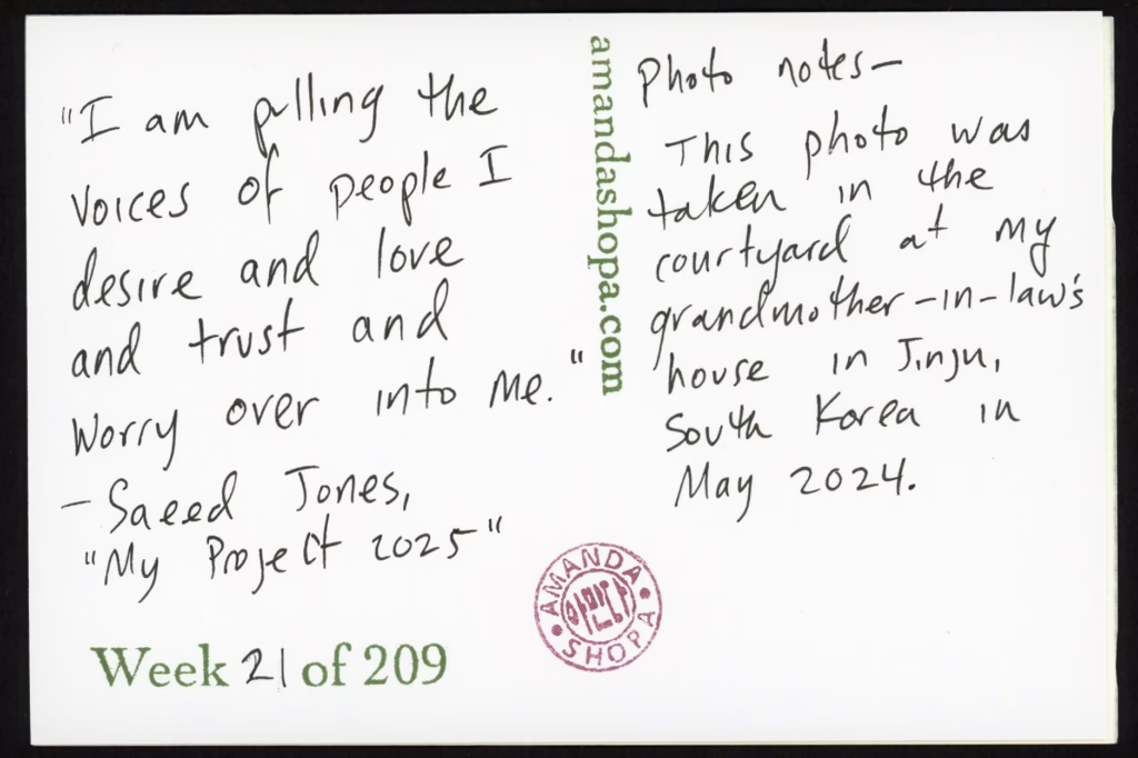 "I am pulling the voices of people I desire and love and trust and worry over into me." —Saeed Jones, "My Project 2025" Photo notes: This photo was taken in the courtyard of my grandmother-in-law's house in Jinju, South Korea in May 2024.