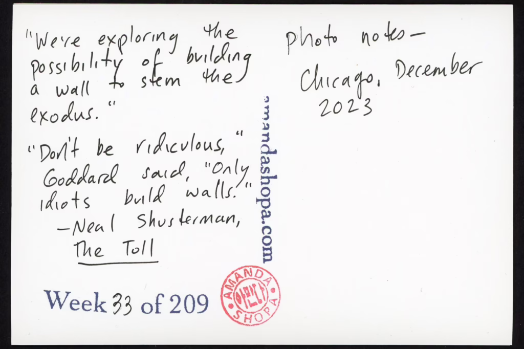 "We're exploring the possibility of building a wall to stem the exodus." "Don't be ridiculous," Goddard said, "only idiots build walls." –Neal Shusterman, The Toll. Photo notes: Chicago, December 2023.