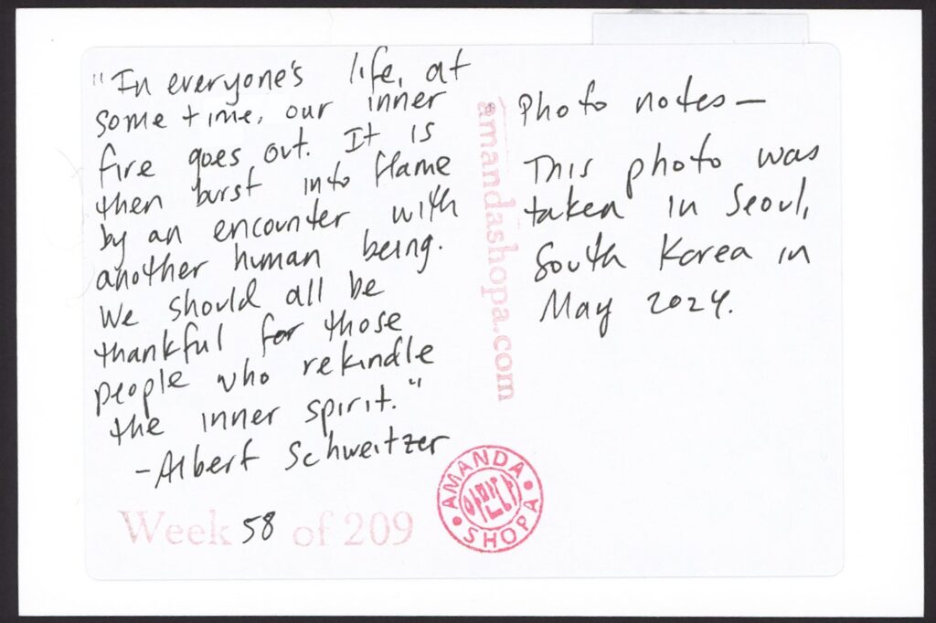 "In everyone's life, at some time, our inner fire goes out. It is then burst into flame by an encounter with another human being. We should all be thankful for those people who rekindle the inner spirit." —Albert Schweitzer. Photo notes: This photo was taken in Seoul, South Korea in May 2024.