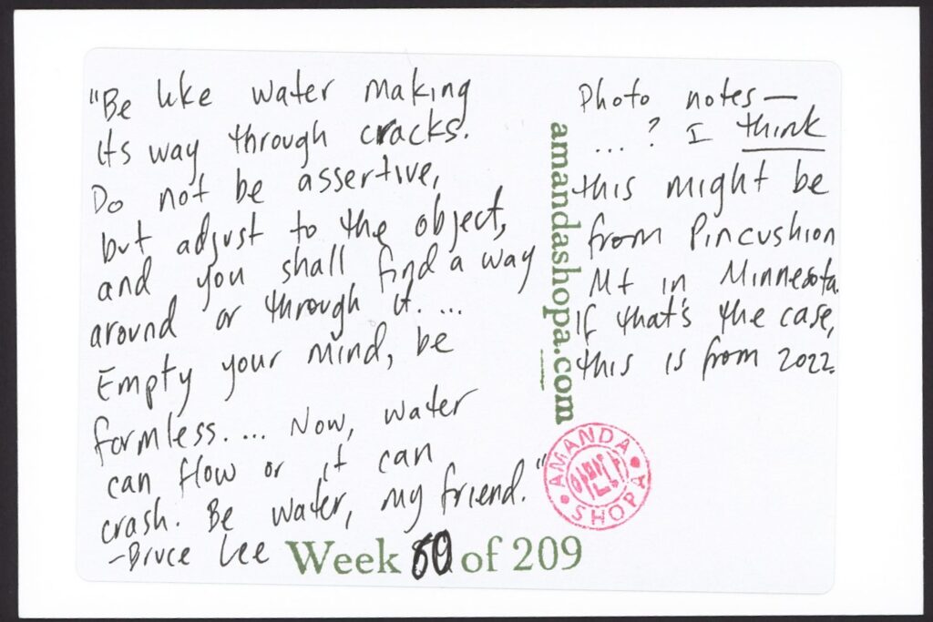 "Be like water making its way through cracks. Do not be assertive, but adjust to the object, and you shall find a way around or through it. ... Empty your mind, be formless. ... Now, water can flow or it can crash. Be water, my friend." —Bruce Lee. Photo notes: ... I think this might be from Pincushion mountain in Minnesota. If that's the case, this is from 2022.