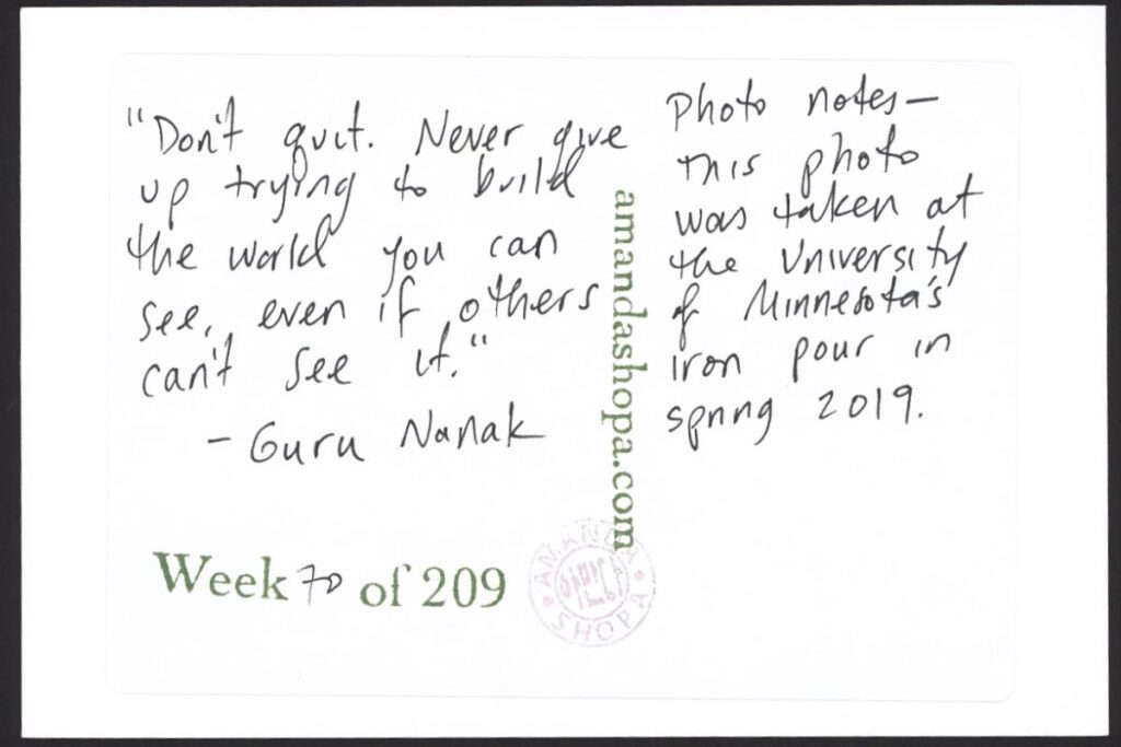 "Don't quit. Never give up trying to build the world you can see, even if others can't see it." —Guru Nanak. Photo notes: This photo was taken at the University of Minnesota's iron pour in spring 2019.
