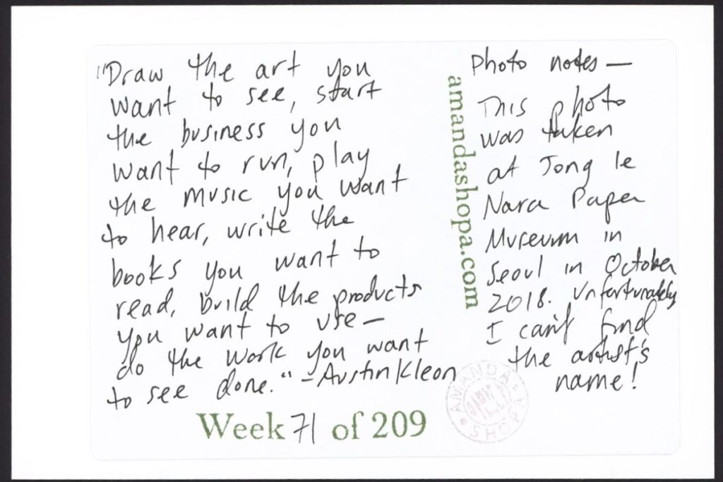 "Draw the art you want to see, start the business you want to run, play with the music you want to hear, write the books you want to read, build the products you want to use—do the work you want to see done." —Austin Kleon. Photo notes: This photo was taken at Jong Le Nara Paper Museum in October 208. Unfortunately, I can't find the artist's name!