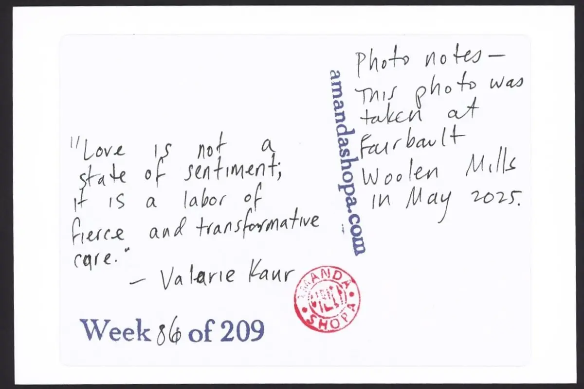 "Love is not a state of sentiment; it is a labor of fierce and transformative care." —Valarie Kaur. Photo notes: This photo was taken at Fairbault Woolen Mills in May 2025.